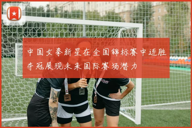 中国女拳新星在全国锦标赛中连胜夺冠展现未来国际赛场潜力