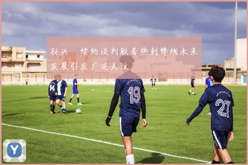 孙兴慜续约谈判胶着热刺锋线未来发展引发广泛关注