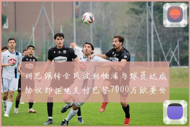 姆巴佩转会风波利物浦与球员达成协议却拒绝支付巴黎7000万欧要价