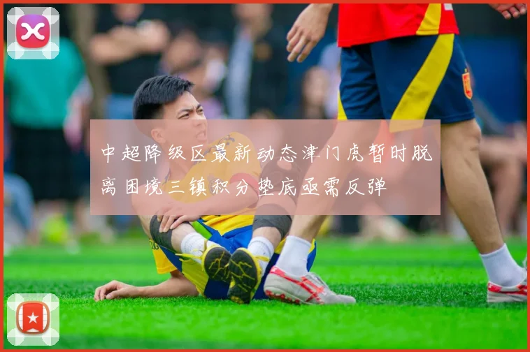 中超降级区最新动态津门虎暂时脱离困境三镇积分垫底亟需反弹