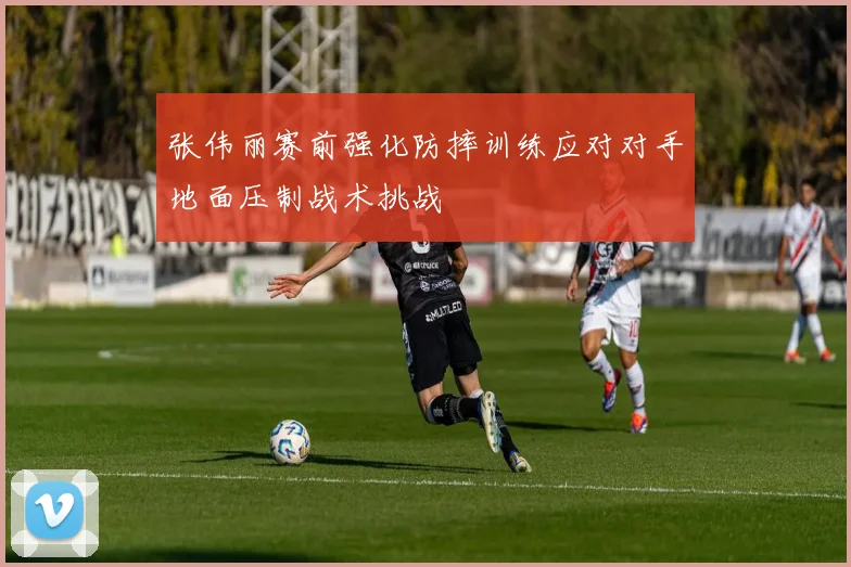 张伟丽赛前强化防摔训练应对对手地面压制战术挑战