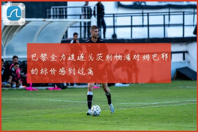 巴黎全力追逐戈茨利物浦对姆巴耶的标价感到过高