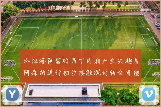 加拉塔萨雷对马丁内利产生兴趣与阿森纳进行初步接触探讨转会可能性