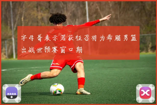 字母哥表示若获征召将为希腊男篮出战世预赛窗口期