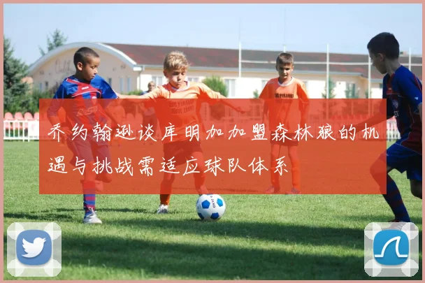 乔约翰逊谈库明加加盟森林狼的机遇与挑战需适应球队体系