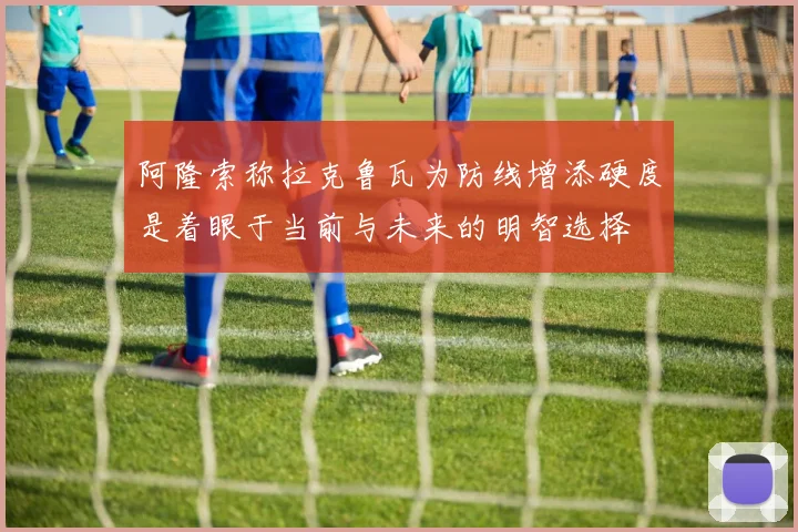 阿隆索称拉克鲁瓦为防线增添硬度是着眼于当前与未来的明智选择