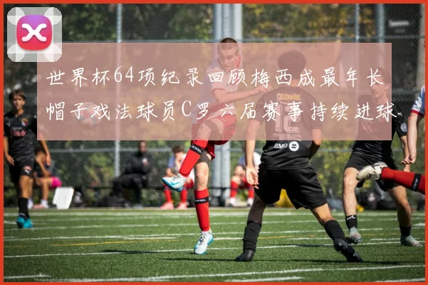 世界杯64项纪录回顾梅西成最年长帽子戏法球员C罗六届赛事持续进球