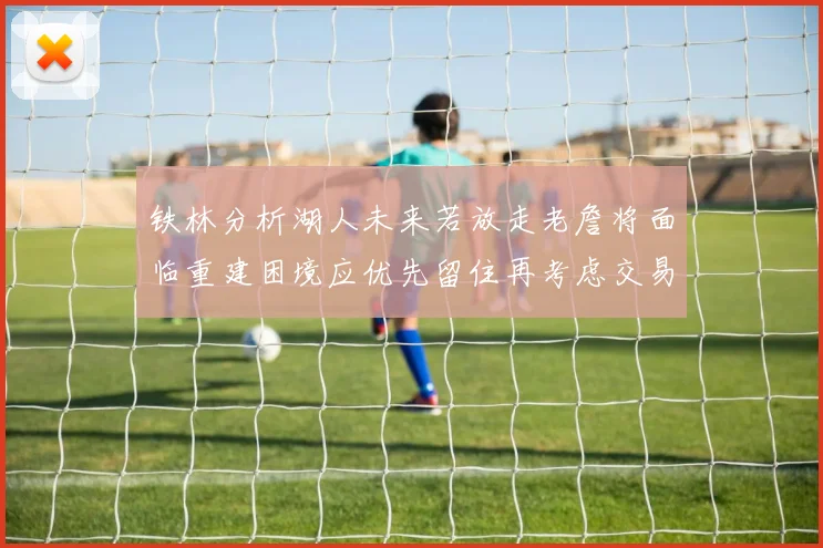 铁林分析湖人未来若放走老詹将面临重建困境应优先留住再考虑交易